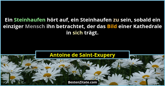 Ein Steinhaufen hört auf, ein Steinhaufen zu sein, sobald ein einziger Mensch ihn betrachtet, der das Bild einer Kathedrale... - Antoine de Saint-Exupery
