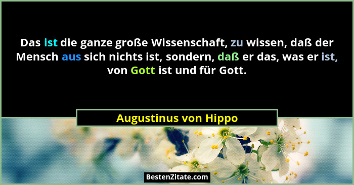 Das ist die ganze große Wissenschaft, zu wissen, daß der Mensch aus sich nichts ist, sondern, daß er das, was er ist, von Gott... - Augustinus von Hippo