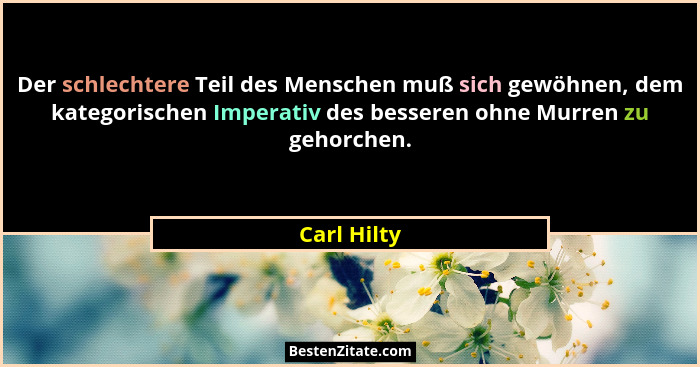 Der schlechtere Teil des Menschen muß sich gewöhnen, dem kategorischen Imperativ des besseren ohne Murren zu gehorchen.... - Carl Hilty