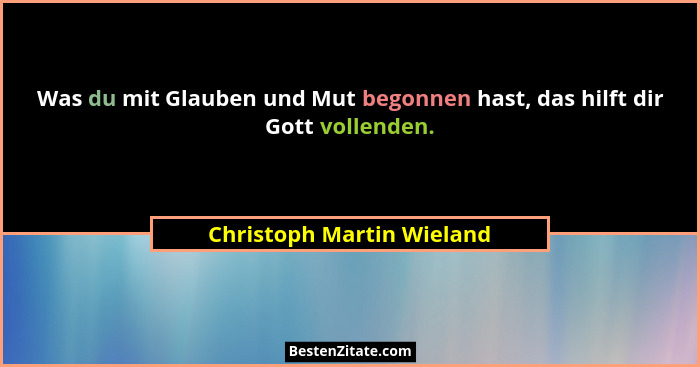 Was du mit Glauben und Mut begonnen hast, das hilft dir Gott vollenden.... - Christoph Martin Wieland