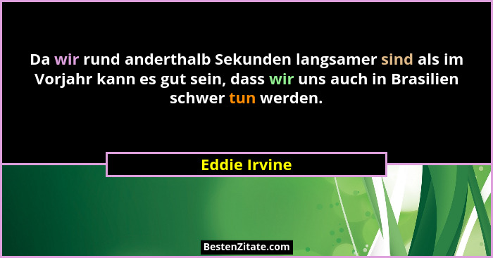 Da wir rund anderthalb Sekunden langsamer sind als im Vorjahr kann es gut sein, dass wir uns auch in Brasilien schwer tun werden.... - Eddie Irvine
