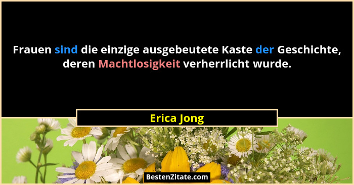 Frauen sind die einzige ausgebeutete Kaste der Geschichte, deren Machtlosigkeit verherrlicht wurde.... - Erica Jong
