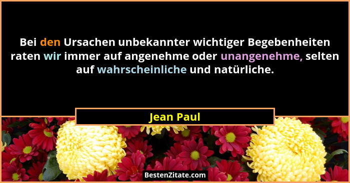 Bei den Ursachen unbekannter wichtiger Begebenheiten raten wir immer auf angenehme oder unangenehme, selten auf wahrscheinliche und natürl... - Jean Paul