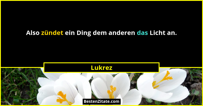 Also zündet ein Ding dem anderen das Licht an.... - Lukrez