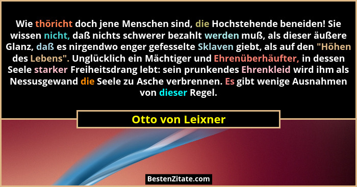 Wie thöricht doch jene Menschen sind, die Hochstehende beneiden! Sie wissen nicht, daß nichts schwerer bezahlt werden muß, als dies... - Otto von Leixner