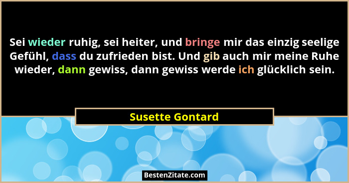 Sei wieder ruhig, sei heiter, und bringe mir das einzig seelige Gefühl, dass du zufrieden bist. Und gib auch mir meine Ruhe wieder,... - Susette Gontard