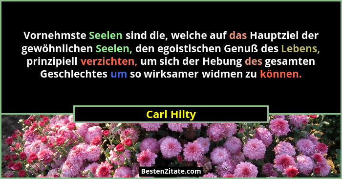 Vornehmste Seelen sind die, welche auf das Hauptziel der gewöhnlichen Seelen, den egoistischen Genuß des Lebens, prinzipiell verzichten,... - Carl Hilty