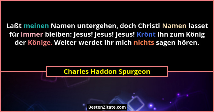 Laßt meinen Namen untergehen, doch Christi Namen lasset für immer bleiben: Jesus! Jesus! Jesus! Krönt ihn zum König der Köni... - Charles Haddon Spurgeon