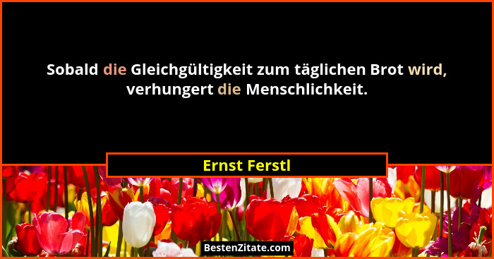 Sobald die Gleichgültigkeit zum täglichen Brot wird, verhungert die Menschlichkeit.... - Ernst Ferstl