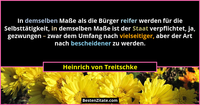 In demselben Maße als die Bürger reifer werden für die Selbsttätigkeit, in demselben Maße ist der Staat verpflichtet, ja, ge... - Heinrich von Treitschke