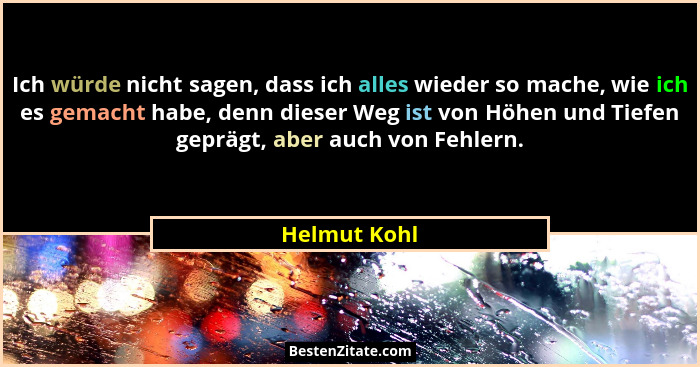 Ich würde nicht sagen, dass ich alles wieder so mache, wie ich es gemacht habe, denn dieser Weg ist von Höhen und Tiefen geprägt, aber a... - Helmut Kohl