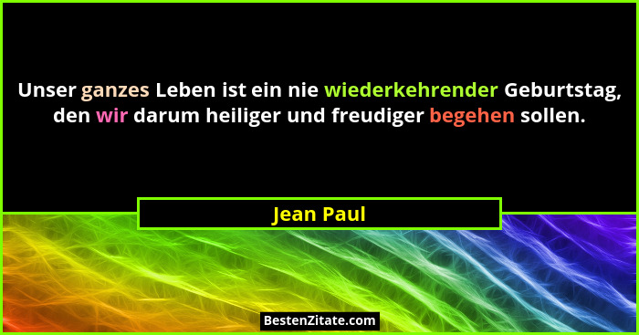 Unser ganzes Leben ist ein nie wiederkehrender Geburtstag, den wir darum heiliger und freudiger begehen sollen.... - Jean Paul