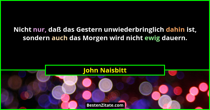 Nicht nur, daß das Gestern unwiederbringlich dahin ist, sondern auch das Morgen wird nicht ewig dauern.... - John Naisbitt