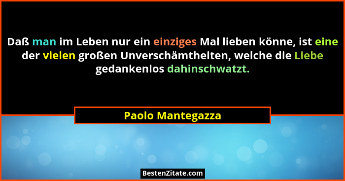 Daß man im Leben nur ein einziges Mal lieben könne, ist eine der vielen großen Unverschämtheiten, welche die Liebe gedankenlos dahi... - Paolo Mantegazza