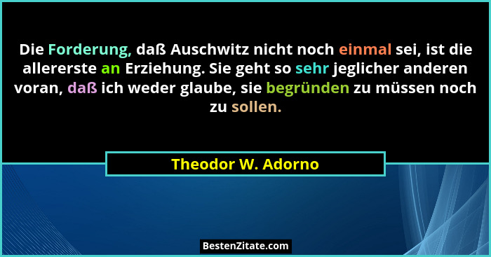 Die Forderung, daß Auschwitz nicht noch einmal sei, ist die allererste an Erziehung. Sie geht so sehr jeglicher anderen voran, daß... - Theodor W. Adorno