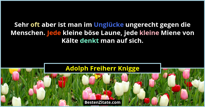 Sehr oft aber ist man im Unglücke ungerecht gegen die Menschen. Jede kleine böse Laune, jede kleine Miene von Kälte denkt man... - Adolph Freiherr Knigge
