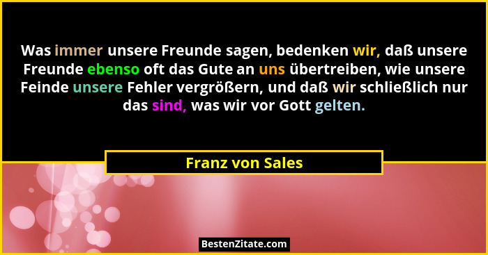 Was immer unsere Freunde sagen, bedenken wir, daß unsere Freunde ebenso oft das Gute an uns übertreiben, wie unsere Feinde unsere Fe... - Franz von Sales