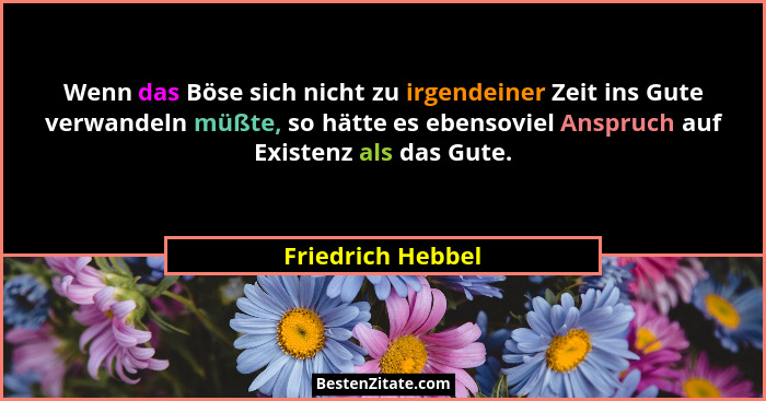 Wenn das Böse sich nicht zu irgendeiner Zeit ins Gute verwandeln müßte, so hätte es ebensoviel Anspruch auf Existenz als das Gute.... - Friedrich Hebbel