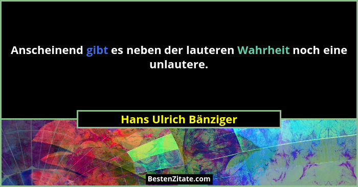 Anscheinend gibt es neben der lauteren Wahrheit noch eine unlautere.... - Hans Ulrich Bänziger