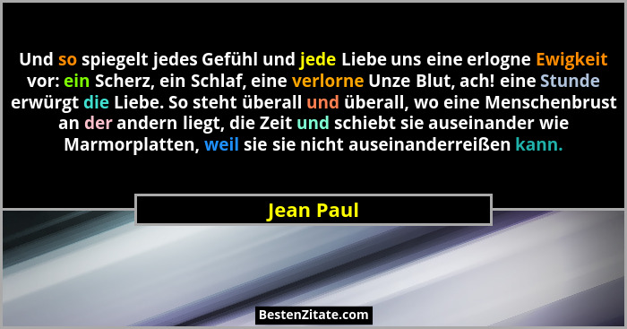 Und so spiegelt jedes Gefühl und jede Liebe uns eine erlogne Ewigkeit vor: ein Scherz, ein Schlaf, eine verlorne Unze Blut, ach! eine Stun... - Jean Paul