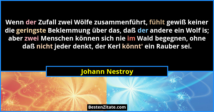 Wenn der Zufall zwei Wölfe zusammenführt, fühlt gewiß keiner die geringste Beklemmung über das, daß der andere ein Wolf is; aber zwei... - Johann Nestroy