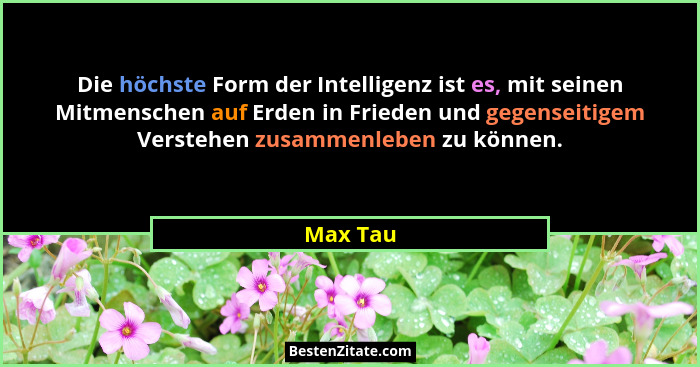 Die höchste Form der Intelligenz ist es, mit seinen Mitmenschen auf Erden in Frieden und gegenseitigem Verstehen zusammenleben zu können.... - Max Tau