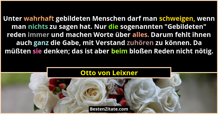 Unter wahrhaft gebildeten Menschen darf man schweigen, wenn man nichts zu sagen hat. Nur die sogenannten "Gebildeten" reden... - Otto von Leixner