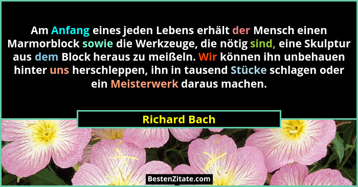Am Anfang eines jeden Lebens erhält der Mensch einen Marmorblock sowie die Werkzeuge, die nötig sind, eine Skulptur aus dem Block herau... - Richard Bach