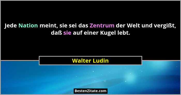 Jede Nation meint, sie sei das Zentrum der Welt und vergißt, daß sie auf einer Kugel lebt.... - Walter Ludin