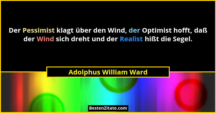 Der Pessimist klagt über den Wind, der Optimist hofft, daß der Wind sich dreht und der Realist hißt die Segel.... - Adolphus William Ward