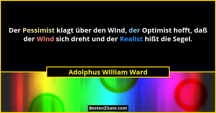 Der Pessimist klagt über den Wind, der Optimist hofft, daß der Wind sich dreht und der Realist hißt die Segel.... - Adolphus William Ward