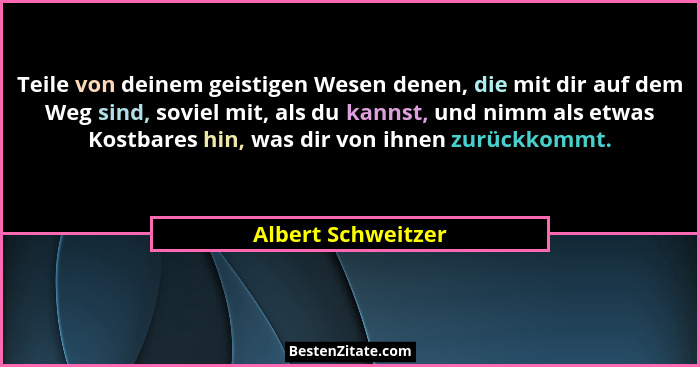 Teile von deinem geistigen Wesen denen, die mit dir auf dem Weg sind, soviel mit, als du kannst, und nimm als etwas Kostbares hin,... - Albert Schweitzer