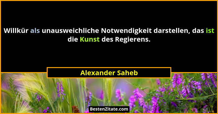 Willkür als unausweichliche Notwendigkeit darstellen, das ist die Kunst des Regierens.... - Alexander Saheb