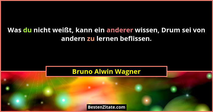 Was du nicht weißt, kann ein anderer wissen, Drum sei von andern zu lernen beflissen.... - Bruno Alwin Wagner