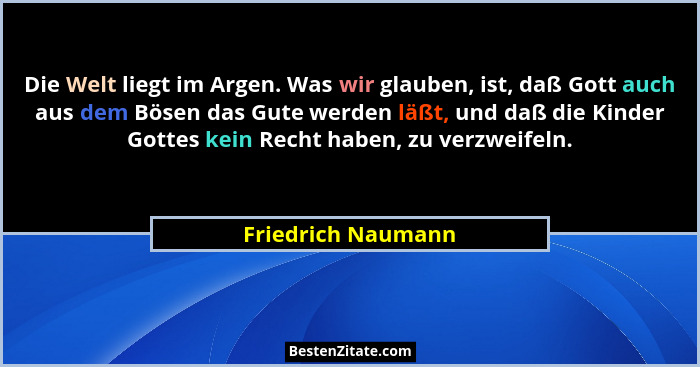 Die Welt liegt im Argen. Was wir glauben, ist, daß Gott auch aus dem Bösen das Gute werden läßt, und daß die Kinder Gottes kein Re... - Friedrich Naumann