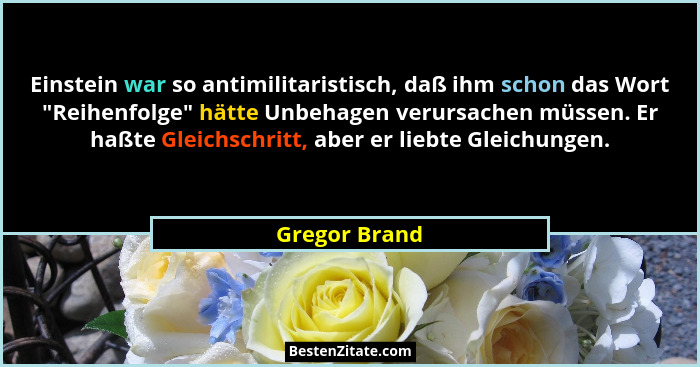 Einstein war so antimilitaristisch, daß ihm schon das Wort "Reihenfolge" hätte Unbehagen verursachen müssen. Er haßte Gleichsch... - Gregor Brand