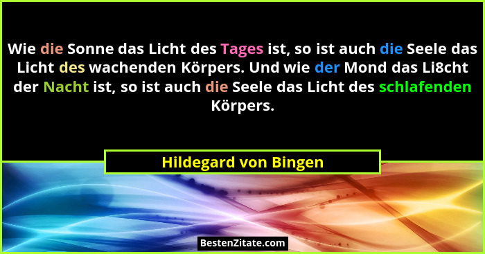 Wie die Sonne das Licht des Tages ist, so ist auch die Seele das Licht des wachenden Körpers. Und wie der Mond das Li8cht der N... - Hildegard von Bingen