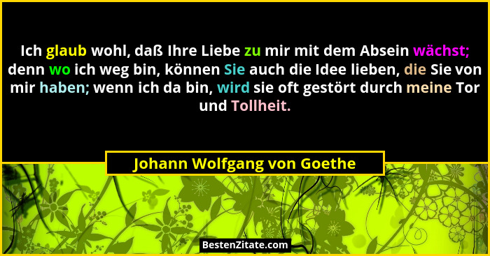 Ich glaub wohl, daß Ihre Liebe zu mir mit dem Absein wächst; denn wo ich weg bin, können Sie auch die Idee lieben, die Si... - Johann Wolfgang von Goethe