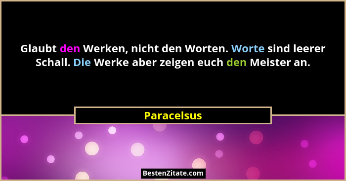 Glaubt den Werken, nicht den Worten. Worte sind leerer Schall. Die Werke aber zeigen euch den Meister an.... - Paracelsus