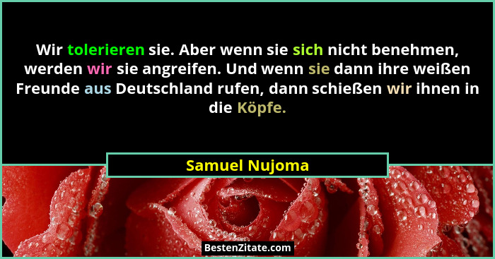 Wir tolerieren sie. Aber wenn sie sich nicht benehmen, werden wir sie angreifen. Und wenn sie dann ihre weißen Freunde aus Deutschland... - Samuel Nujoma