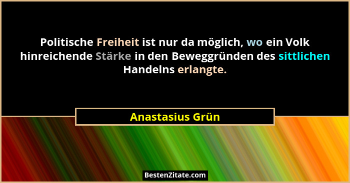 Politische Freiheit ist nur da möglich, wo ein Volk hinreichende Stärke in den Beweggründen des sittlichen Handelns erlangte.... - Anastasius Grün