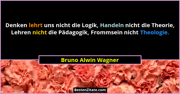 Denken lehrt uns nicht die Logik, Handeln nicht die Theorie, Lehren nicht die Pädagogik, Frommsein nicht Theologie.... - Bruno Alwin Wagner