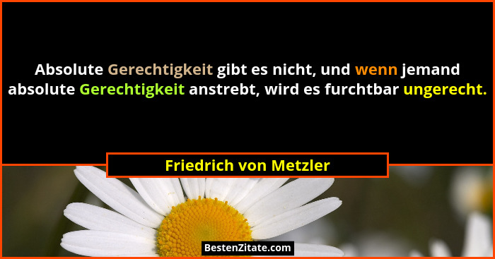 Absolute Gerechtigkeit gibt es nicht, und wenn jemand absolute Gerechtigkeit anstrebt, wird es furchtbar ungerecht.... - Friedrich von Metzler