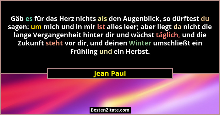 Gäb es für das Herz nichts als den Augenblick, so dürftest du sagen: um mich und in mir ist alles leer; aber liegt da nicht die lange Verg... - Jean Paul