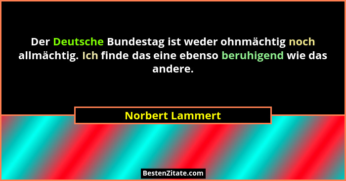Der Deutsche Bundestag ist weder ohnmächtig noch allmächtig. Ich finde das eine ebenso beruhigend wie das andere.... - Norbert Lammert