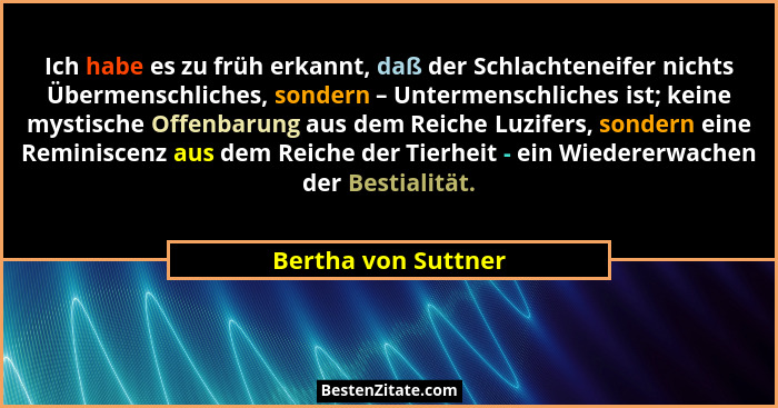 Ich habe es zu früh erkannt, daß der Schlachteneifer nichts Übermenschliches, sondern – Untermenschliches ist; keine mystische Of... - Bertha von Suttner