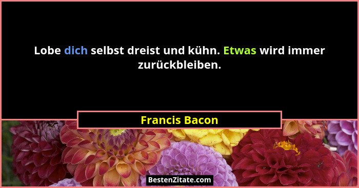 Lobe dich selbst dreist und kühn. Etwas wird immer zurückbleiben.... - Francis Bacon