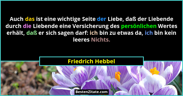 Auch das ist eine wichtige Seite der Liebe, daß der Liebende durch die Liebende eine Versicherung des persönlichen Wertes erhält, d... - Friedrich Hebbel