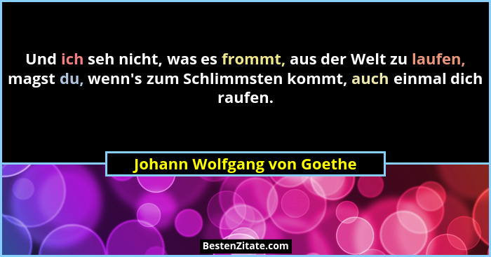 Und ich seh nicht, was es frommt, aus der Welt zu laufen, magst du, wenn's zum Schlimmsten kommt, auch einmal dich ra... - Johann Wolfgang von Goethe