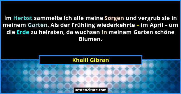 Im Herbst sammelte ich alle meine Sorgen und vergrub sie in meinem Garten. Als der Frühling wiederkehrte – im April – um die Erde zu h... - Khalil Gibran